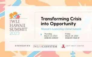 JWLI Hawaii Summit 2023, Transforming Crisis into Opportunity: Women's Leadership Global Summit.  Thursday, March 23, 2:00 PM HST.  In partnership with JWLI Ecosystem and East-West Center.